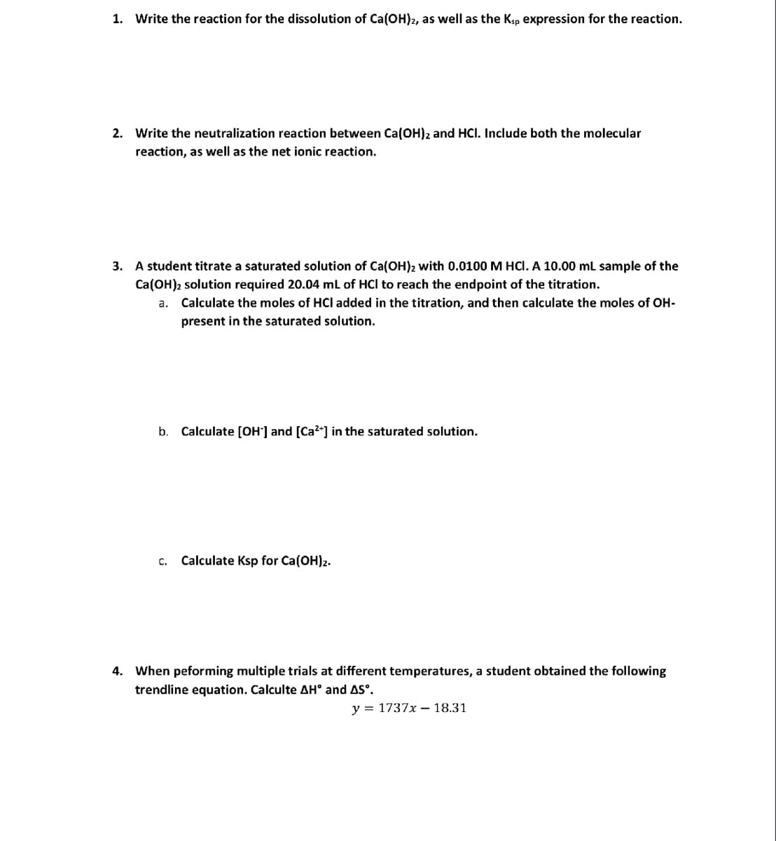 1. Write the reaction for the dissolution of Ca(OH)2, as well as the Ksp expression for the reaction.
2. Write the neutralization reaction between Ca(OH)2 and HCI. Include both the molecular
reaction, as well as the net ionic reaction.
3. A student titrate a saturated solution of Ca(OH)2 with 0.0100 M HCl. A 10.00 mL sample of the
Ca(OH)2 solution required 20.04 mL of HCI to reach the endpoint of the titration.
a. Calculate the moles of HCI added in the titration, and then calculate the moles of OH-
present in the saturated solution.
b. Calculate [OH-] and [Ca²+] in the saturated solution.
C. Calculate Ksp for Ca(OH)2.
4. When peforming multiple trials at different temperatures, a student obtained the following
trendline equation. Calculte AH° and AS°.
y = 1737x18.31