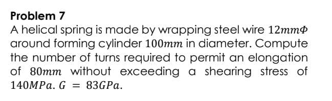 Problem 7
A helical spring is made by wrapping steel wire 12mmø
around forming cylinder 100mm in diameter. Compute
the number of turns required to permit an elongation
of 80mm without exceeding a shearing stress of
140MPA. G = 83GPA.
