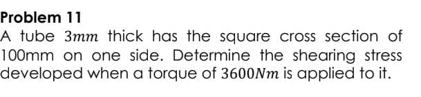 Problem 11
A tube 3mm thick has the square cross section of
100mm on one side. Determine the shearing stress
developed when a torque of 3600Nm is applied to it.
