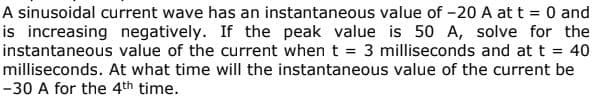 A sinusoidal current wave has an instantaneous value of -20 A at t = 0 and
is increasing negatively. If the peak value is 50 A, solve for the
instantaneous value of the current when t = 3 milliseconds and at t = 40
milliseconds. At what time will the instantaneous value of the current be
-30 A for the 4th time.
