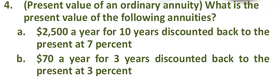 4. (Present value of an ordinary annuity) What is the
present value of the following annuities?
a. $2,500 a year for 10 years discounted back to the
present at 7 percent
b. $70 a year for 3 years discounted back to the
present at 3 percent
