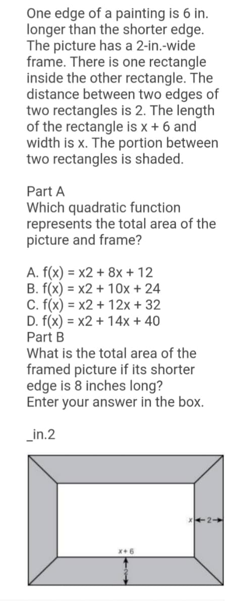 One edge of a painting is 6 in.
longer than the shorter edge.
The picture has a 2-in.-wide
frame. There is one rectangle
inside the other rectangle. The
distance between two edges of
two rectangles is 2. The length
of the rectangle is x + 6 and
width is x. The portion between
two rectangles is shaded.
Part A
Which quadratic function
represents the total area of the
picture and frame?
A. f(x) = x2 + 8x + 12
B. f(x) = x2 + 10x + 24
C. f(x) = x2 + 12x + 32
D. f(x) = x2 + 14x + 40
Part B
What is the total area of the
%3D
%3D
%3D
framed picture if its shorter
edge is 8 inches long?
Enter your answer in the box.
_in.2
X+ 6
