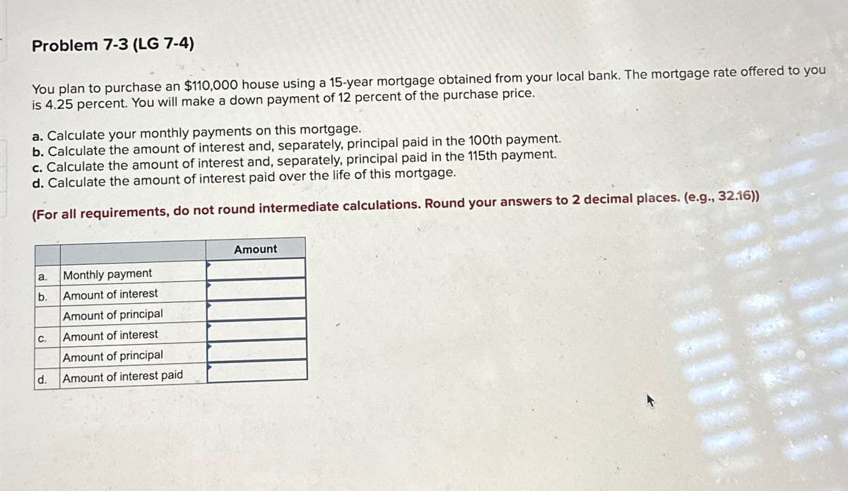 Problem 7-3 (LG 7-4)
You plan to purchase an $110,000 house using a 15-year mortgage obtained from your local bank. The mortgage rate offered to you
is 4.25 percent. You will make a down payment of 12 percent of the purchase price.
a. Calculate your monthly payments on this mortgage.
b. Calculate the amount of interest and, separately, principal paid in the 100th payment.
c. Calculate the amount of interest and, separately, principal paid in the 115th payment.
d. Calculate the amount of interest paid over the life of this mortgage.
(For all requirements, do not round intermediate calculations. Round your answers to 2 decimal places. (e.g., 32.16))
a.
Monthly payment
b.
Amount of interest
Amount of principal
C.
Amount of interest
Amount of principal
d.
Amount of interest paid
Amount