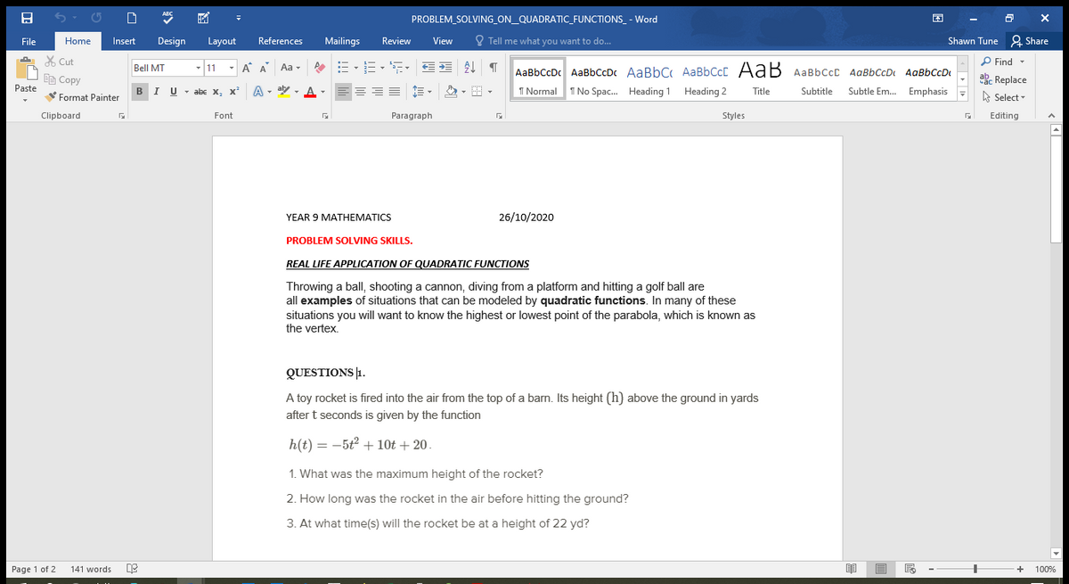 ABC
PROBLEM_SOLVING_ON_QUADRATIC_FUNCTIONS_ - Word
File
Home
Insert
Design
Layout
References
Mailings
Review
View
O Tell me what you want to do...
Shawn Tune & Share
A X Cut
P Find -
- 11 -
A A Aa -
=、=、, 星 T
Bell MT
AaBbCcDc AaBbCcD AaBbC AaBbCcC AaB AaBbCcC AaBbCcDt
AaBbCcD
Ee Copy
Paste
abe Replace
BIU - abe x, x²
A - aby
I Normal 1 No Spac. Heading 1 Heading 2
Subtitle
Subtle Em. Emphasis
Format Painter
A
Title
A Select -
Clipboard
Font
Paragraph
Styles
Editing
YEAR 9 MATHEMATICS
26/10/2020
PROBLEM SOLVING SKILLS.
REAL LIFE APPLICATION OF QUADRATIC FUNCTIONS
Throwing a ball, shooting a cannon, diving from a platform and hitting a golf ball are
all examples of situations that can be modeled by quadratic functions. In many of these
situations you will want to know the highest or lowest point of the parabola, which is known as
the vertex.
QUESTIONS |1.
A toy rocket is fired into the air from the top of a barn. Its height (h) above the ground in yards
after t seconds is given by the function
h(t) = -5t2 + 10t + 20.
1. What was the maximum height of the rocket?
2. How long was the rocket in the air before hitting the ground?
3. At what time(s) will the rocket be at a height of 22 yd?
Page 1 of 2
141 words
100%
