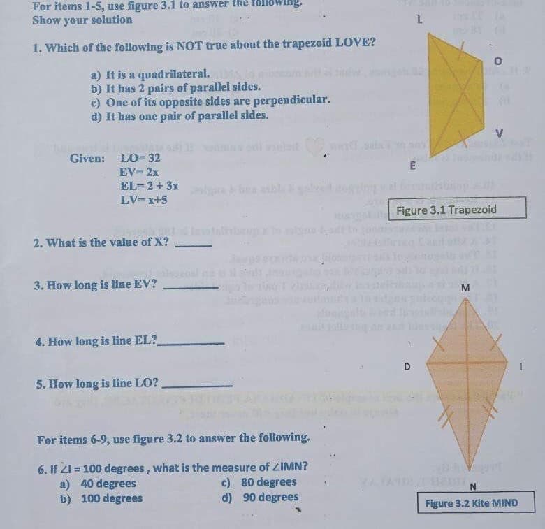 For items 1-5, use figure 3.1 to answer the folloWing.
Show your solution
L.
1. Which of the following is NOT true about the trapezoid LOVE?
a) It is a quadrilateral.
b) It has 2 pairs of parallel sides.
e) One of its opposite sides are perpendicular.
d) It has one pair of parallel sides.
V
Than
Given: LO= 32
in
E
EV= 2x
EL=2 + 3x
LV= x+5
Figure 3.1 Trapezoid
2. What is the value of X?
3. How long is line EV?
4. How long is line EL?
D
5. How long is line LO?
For items 6-9, use figure 3.2 to answer the following.
6. If 21 = 100 degrees, what is the measure of ZIMN?
a) 40 degrees
b) 100 degrees
%3!
c) 80 degrees
d) 90 degrees
Figure 3.2 Kite MIND
