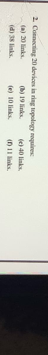 2. Connecting 20 devices in ring topology requires:
(a) 20 links.
(b) 19 links.
(c) 40 links.
(d) 38 links.
(e) 10 links.
(r) 11 links.

