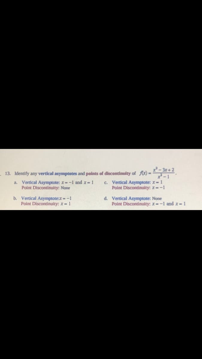 2-3x+2
13. Identify any vertical asymptotes and points of discontinuity of fx)- ,
a. Vertical Asymptote: x--1 and x-1
Point Discontinuity: None
7-1
c. Vertical Asymptote: x-1
Point Discontinuity: x--1
b. Vertical Asymptote:x--1
Point Discontinuity: x- 1
d. Vertical Asymptote: None
Point Discontinuity: x--1 and x-1
