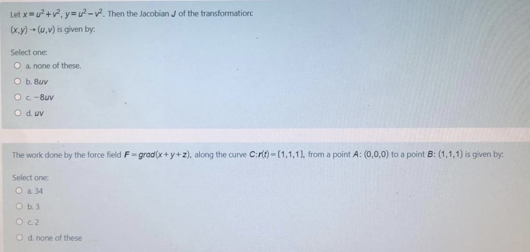 Let x=u2+v?, y3u²-v. Then the Jacobian J of the transformation:
(x,y)(u,v) is given by:
Select one:
O a. none of these.
O b. 8uv
Oc-8uv
O d. uv
The work done by the force field F=grad(x+y+z), along the curve C:r(t)=[1,1,1], from a point A: (0,0,0) to a point B: (1,1,1) is given by:
Select one:
O a. 34
O b. 3
O c2
O d. none of these
