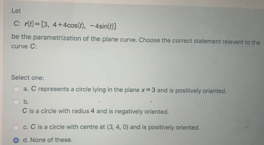 Let
C: r(t) = [3, 4+4cos(t), -4sin(t)]
be the parametrization of the plane curve. Choose the correct statement relevant to the
curve C:
Select one:
a. C represents a circle lying in the plane x=3 and is positively oriented.
b.
C is a circle with radius 4 and is negatively oriented.
Oc. C is a circle with centre at (3, 4, 0) and is positively oriented.
d. None of these.
