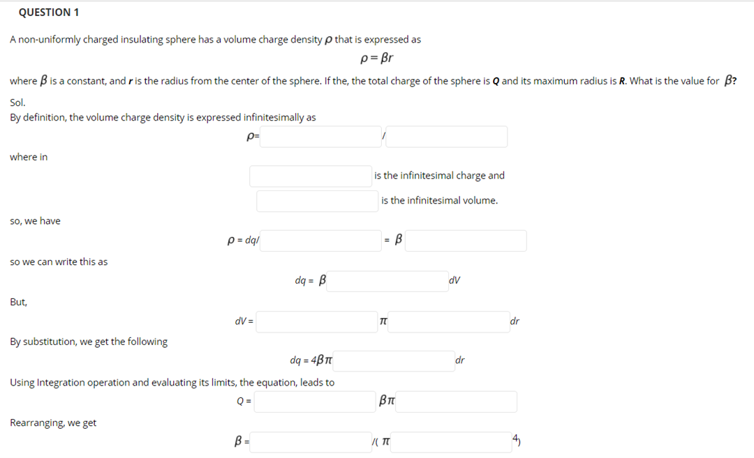 QUESTION 1
A non-uniformly charged insulating sphere has a volume charge density p that is expressed as
p= Br
where B is a constant, and r is the radius from the center of the sphere. If the, the total charge of the sphere is Q and its maximum radius is R. What is the value for B?
Sol.
By definition, the volume charge density is expressed infinitesimally as
p=
where in
is the infinitesimal charge and
is the infinitesimal volume.
So, we have
p = dql
= B
so we can write this as
dq = B
AP
But,
dV =
dr
By substitution, we get the following
dq = 4Bn
dr
Using Integration operation and evaluating its limits, the equation, leads to
Q =
Rearranging, we get
B =
4)
