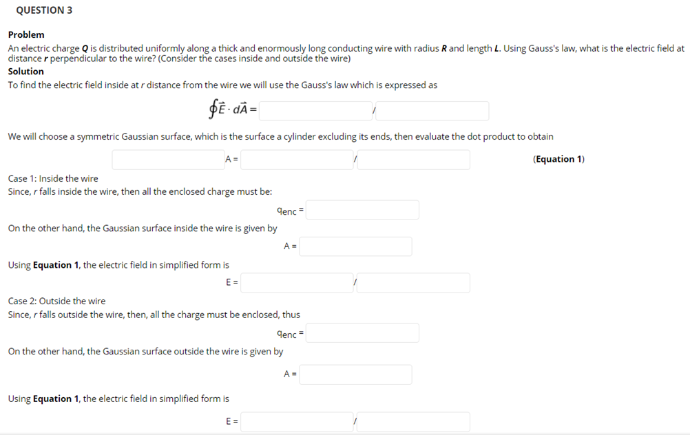 QUESTION 3
Problem
An electric charge Q is distributed uniformly along a thick and enormously long conducting wire with radius R and length L. Using Gauss's law, what is the electric field at
distance r perpendicular to the wire? (Consider the cases inside and outside the wire)
Solution
To find the electric field inside at r distance from the wire we will use the Gauss's law which is expressed as
DE - dÃ=
We will choose a symmetric Gaussian surface, which is the surface a cylinder excluding its ends, then evaluate the dot product to obtain
A =
(Equation 1)
Case 1: Inside the wire
Since, r falls inside the wire, then all the enclosed charge must be:
genc =
On the other hand, the Gaussian surface inside the wire is given by
A =
Using Equation 1, the electric field in simplified form is
E =
Case 2: Outside the wire
Since, r falls outside the wire, then, all the charge must be enclosed, thus
qenc =
On the other hand, the Gaussian surface outside the wire is given by
A =
Using Equation 1, the electric field in simplified form is
E =
