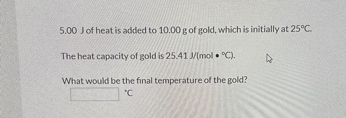 5.00 J of heat is added to 10.00 g of gold, which is initially at 25°C.
The heat capacity of gold is 25.41 J/(mol • °C).
What would be the final temperature of the gold?
°C
4