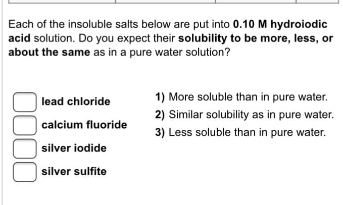 Each of the insoluble salts below are put into 0.10 M hydroiodic
acid solution. Do you expect their solubility to be more, less, or
about the same as in a pure water solution?
0000
lead chloride
calcium fluoride
silver iodide
silver sulfite
1) More soluble than in pure water.
2) Similar solubility as in pure water.
3) Less soluble than in pure water.