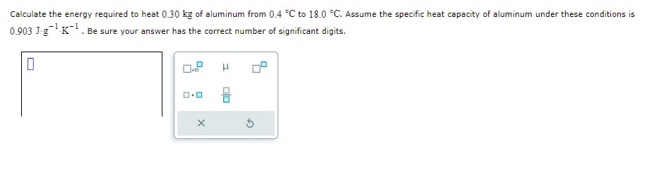 Calculate the energy required to heat 0.30 kg of aluminum from 0.4 °C to 18.0 °C. Assume the specific heat capacity of aluminum under these conditions is
-1
0.903 J-g¹-K¹. Be sure your answer has the correct number of significant digits.
0
x10
ロ・ロ
X
Olo