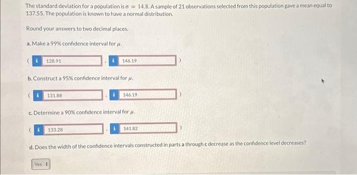 The standard deviation for a population is a = 14.8. A sample of 21 observations selected from this population gave a mean equal to
137.55. The population is known to have a normal distribution.
Round your answers to two decimal places.
a. Make a 99% confidence interval for u.
128.91
b. Construct a 95% confidence interval for u.
131.88
146.19
i 133.28
Yes
c. Determine a 90% confidence interval for μ.
146.19
141.82
d. Does the width of the confidence intervals constructed in parts a through c decrease as the confidence level decreases?