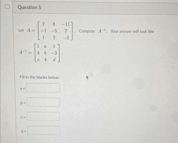 D
Question 5
Let A =
a 1
A-1 = 4 b-3
4 d
a=
Fill in the blanks below.
b=
2
-1
1
C=
8
-5
2
d =
-11
7
-3
.
Compute A1. Your answer will look like