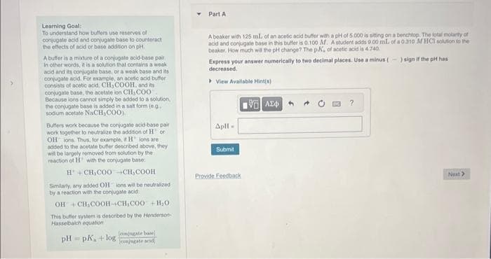 Learning Goal:
To understand how buffers use reserves of
conjugate acid and conjugate base to counteract
the effects of acid or base addition on pH.
A buffer is a mixture of a conjugate acid-base pair
In other words, it is a solution that contains a weak
acid and its conjugate base, or a weak base and its
conjugate acid. For example, an acetic acid buffer
consists of acetic acid, CH₂COOH, and its i
conjugate base, the acetate ion CH, COO
Because ions cannot simply be added to a solution,
the conjugate base is added in a salt form (e.g..
sodium acetate NaCH,COO)
Buffers work because the conjugate acid-base pair
work together to neutralize the addition of Hor
OH ions. Thus, for example, it H ions are
added to the acetate buffer described above, they
will be largely removed from solution by the
reaction of H with the conjugate base:
H+CH₂COO-CH₂COOH
Similarly, any added OH ions will be neutralized
by a reaction with the conjugate acid
OH+CH₂COOH-CH₂COO + H₂O.
This butter system is described by the Henderson-
Hasselbalch equation
pH pK, +log
M
jugate base
conjugate acid
Part A
A beaker with 125 ml. of an acetic acid buffer with a pH of 5.000 is sitting on a benchtop. The total molarity of
acid and conjugate base in this buffer is 0.100 M. A student adds 9.00 mL of a 0310 M HCT solution to the
beaker. How much will the pH change? The pK, of acetic acid is 4.740.
Express your answer numerically to two decimal places. Use a minus (-) sign if the pit has
decreased.
View Available Hint(s)
Apl
Submit
Provide Feedback
15] ΑΣΦΑ
?
Next >