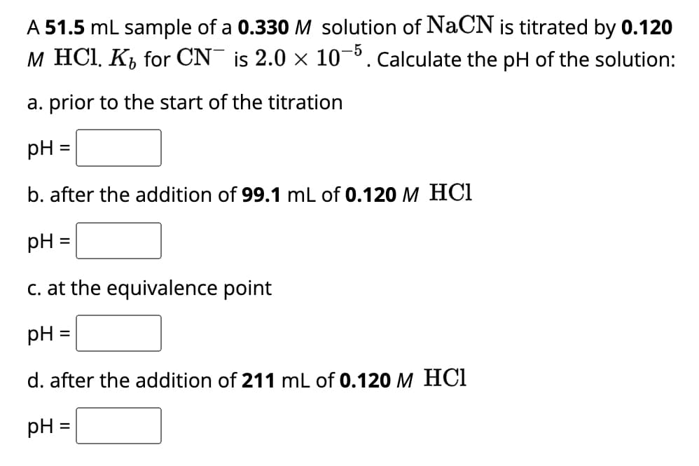 A 51.5 mL sample of a 0.330 M solution of NaCN is titrated by 0.120
M HCl. K for CN¯ is 2.0 × 10-5. Calculate the pH of the solution:
a. prior to the start of the titration
pH
b. after the addition of 99.1 mL of 0.120 M HCl
=
pH =
c. at the equivalence point
pH =
d. after the addition of 211 mL of 0.120 M HC1
pH
=