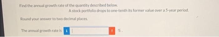 Find the annual growth rate of the quantity described below.
A stock portfolio drops to one-tenth its former value over a 5-year period.
Round your answer to two decimal places.
The annual growth rate is i