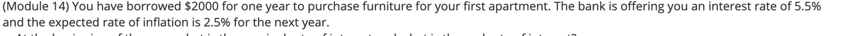 (Module 14) You have borrowed $2000 for one year to purchase furniture for your first apartment. The bank is offering you an interest rate of 5.5%
and the expected rate of inflation is 2.5% for the next year.
