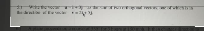 5.)
Write the vector u=i+3j as the sum of two orthogonal vectors, one of which is in
the direction of the vector v= 2i,+ 5j.
plane proceeds on a course of 335° for 3 hours at 150 mph. It then changes direction to
