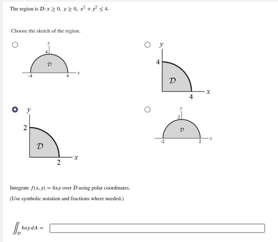 The problem defines the region \( D \) as follows: \( x \geq 0 \), \( y \geq 0 \), \( x^2 + y^2 \leq 4 \).

### Diagram Explanation

The task is to choose the correct sketch of the region \( D \) from four options. 

1. **Option 1** (top left) shows a semicircular region in the first and fourth quadrants, with the semicircle centered at the origin, extending along the x-axis from -4 to 4.
2. **Option 2** (top right) displays a quarter-circle in the first quadrant with radius 4, spanning along the x-axis and y-axis up to 4.
3. **Option 3** (bottom left) displays a quarter-circle in the first quadrant with radius 2, spanning along the x-axis and y-axis up to 2. This option is marked as the correct choice.
4. **Option 4** (bottom right) shows a semicircular region centered on the x-axis, extending from -2 to 2.

### Integration Task

The next step is to integrate the function \( f(x, y) = 6xy \) over the region \( D \) using polar coordinates. Use symbolic notation and fractions where necessary.

The integral is represented as:

\[
\iint_D 6xy \, dA = \underline{\hspace{2cm}}
\]

In polar coordinates, transformation equations \( x = r \cos \theta \) and \( y = r \sin \theta \) should be used, where \( r \leq 2 \) due to the circle equation \( x^2 + y^2 = 4 \).

This setup is useful for understanding regions and calculating double integrals in mathematical analysis, specifically using polar coordinates.