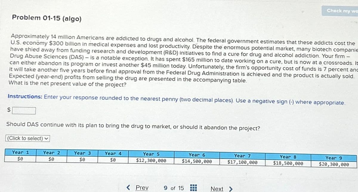 Problem 01-15 (algo)
$
Approximately 14 million Americans are addicted to drugs and alcohol. The federal government estimates that these addicts cost the
U.S. economy $300 billion in medical expenses and lost productivity. Despite the enormous potential market, many biotech companie
have shied away from funding research and development (R&D) initiatives to find a cure for drug and alcohol addiction. Your firm -
Drug Abuse Sciences (DAS) - is a notable exception. It has spent $165 million to date working on a cure, but is now at a crossroads. It
can either abandon its program or invest another $45 million today. Unfortunately, the firm's opportunity cost of funds is 7 percent and
it will take another five years before final approval from the Federal Drug Administration is achieved and the product is actually sold.
Expected (year-end) profits from selling the drug are presented in the accompanying table.
What is the net present value of the project?
Instructions: Enter your response rounded to the nearest penny (two decimal places). Use a negative sign (-) where appropriate.
Should DAS continue with its plan to bring the drug to market, or should it abandon the project?
(Click to select) ✓
Year 1
$0
Year 2
$0
Year 3
$0
Year 4
$0
Year 5
$12,300,000
< Prev
Year 6
$14,500,000
9 of 15
‒‒‒
B
Next
Year 7
$17,100,000
Check my wor
Year 8
$18,500,000
Year 9
$20,300,000