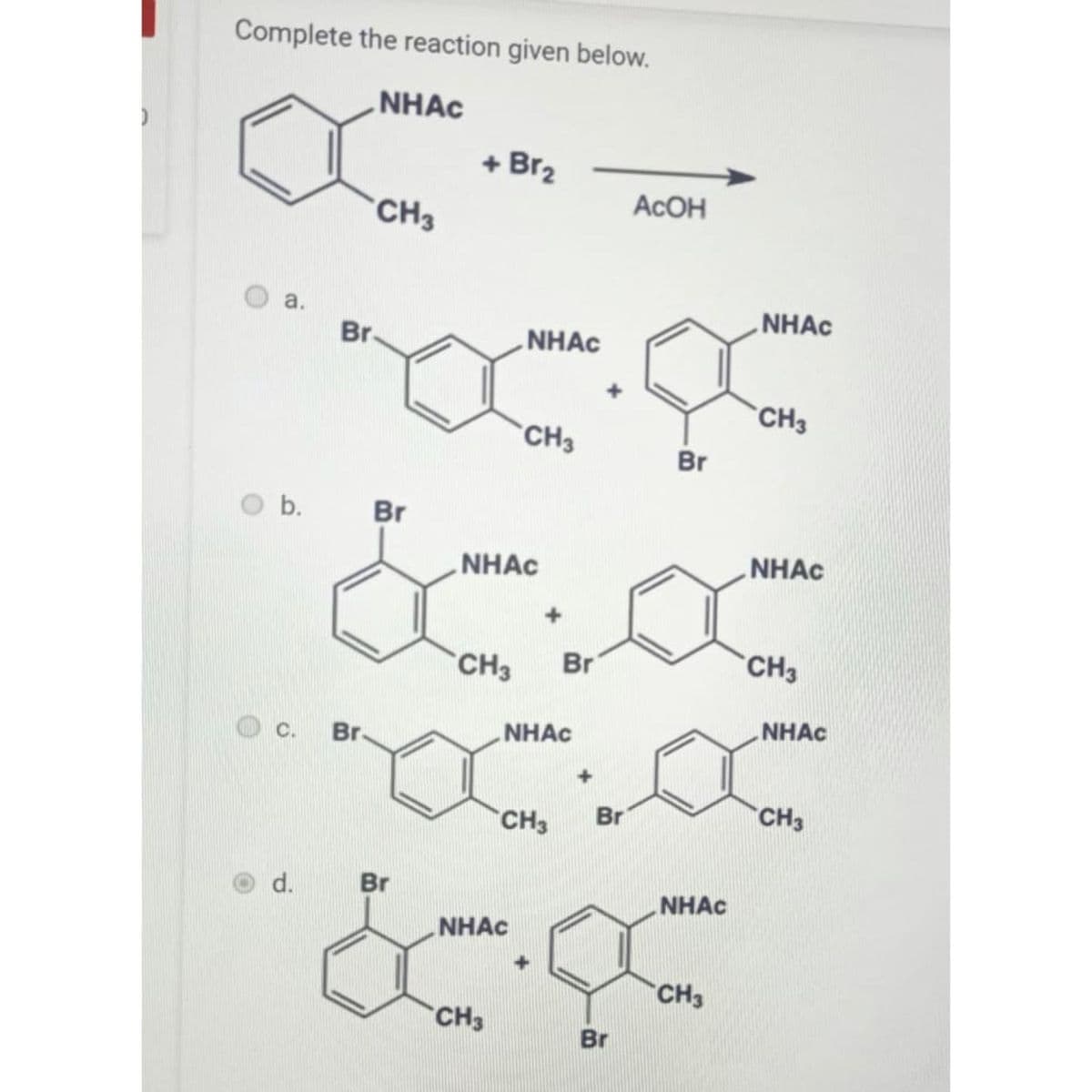 )
Complete the reaction given below.
NHAC
a.
O b.
C.
d.
CH3
Br.
Br
&
Br.
Br
+ Br₂
NHAC
NHAC
CH3
CH3 Br
CH3
NHAC
NHAC
CH3 Br
Br
Асон
Br
NHAC
CH3
NHAC
CH3
NHAC
CH3
NHAC
CH3