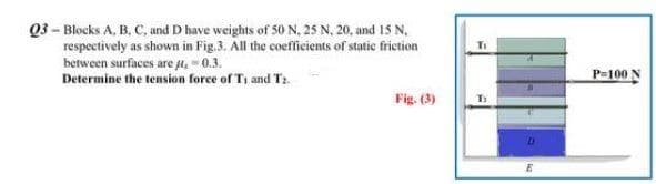 Q3-Blocks A, B, C, and D have weights of 50 N, 25 N, 20, and 15 N.
respectively as shown in Fig.3. All the coefficients of static friction
between surfaces are μ, -0.3.
Determine the tension force of T₁ and Tr
Fig. (3)
T:
D
E
P-100 N