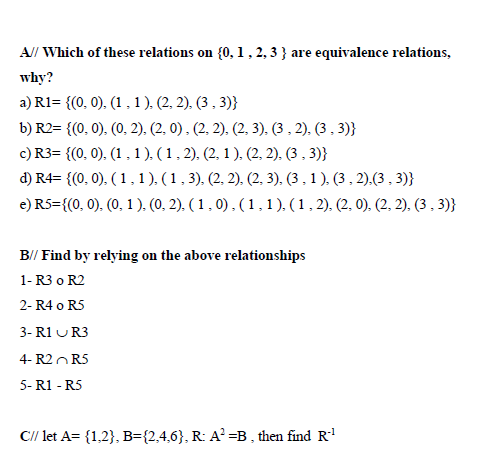 A// Which of these relations on {0, 1, 2, 3 } are equivalence relations,
why?
a) R1= {(0, 0). (1,1 ). (2, 2). (3 , 3)}
b) R2= {(0, 0). (0, 2). (2. 0) . (2. 2). (2, 3). (3 , 2). (3 , 3)}
c) R3= {(0, 0). (1 , 1). (1, 2). (2, 1 ). (2, 2). (3 , 3)}
d) R4= {(0, 0). ( 1 ,1). (1 , 3). (2, 2). (2, 3). (3 , 1 ). (3 , 2).(3 , 3)}
e) R5={(0, 0), (0, 1), (0, 2), ( 1 , 0) , (1,1), (1, 2), (2, 0). (2, 2), (3 , 3)}
B// Find by relying on the above relationships
1- R3 o R2
2- R4 o R5
3- R1 UR3
4- R2OR5
5- R1 - R5
C// let A= {1,2}, B={2,4,6}, R: A? =B , then find R
