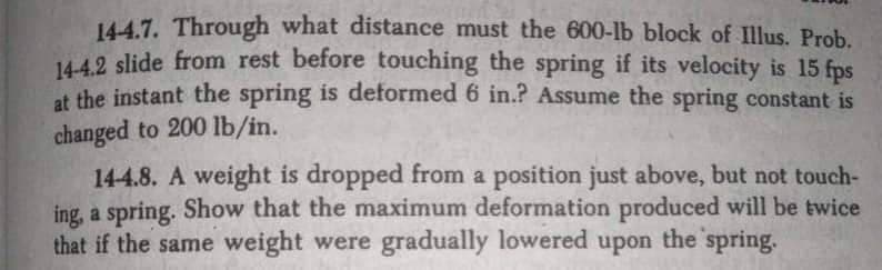 144.7. Through what distance must the 600-lb block of Illus. Prob.
144.2 slide from rest before touching the spring if its velocity is 15 fps
at the instant the spring is deformed 6 in.? Assume the spring constant is
changed to 200 lb/in.
144.8. A weight is dropped from a position just above, but not touch-
ing, a spring. Show that the maximum deformation produced will be twice
that if the same weight were gradually lowered upon the spring.
