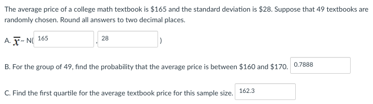 The average price of a college math textbook is $165 and the standard deviation is $28. Suppose that 49 textbooks are
randomly chosen. Round all answers to two decimal places.
A. X~N 165
28
B. For the group of 49, find the probability that the average price is between $160 and $170. 0.7888
C. Find the first quartile for the average textbook price for this sample size. 162.3