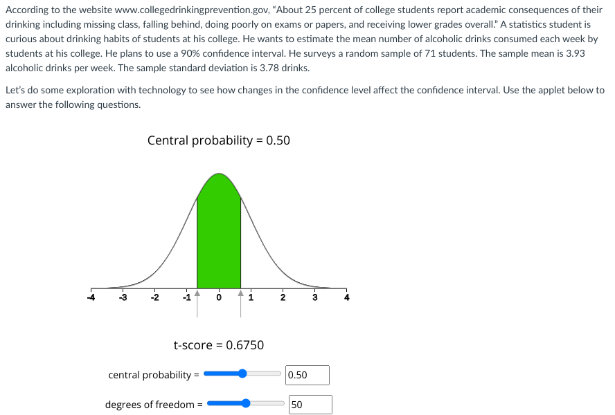 According to the website www.collegedrinkingprevention.gov, "About 25 percent of college students report academic consequences of their
drinking including missing class, falling behind, doing poorly on exams or papers, and receiving lower grades overall." A statistics student is
curious about drinking habits of students at his college. He wants to estimate the mean number of alcoholic drinks consumed each week by
students at his college. He plans to use a 90% confidence interval. He surveys a random sample of 71 students. The sample mean is 3.93
alcoholic drinks per week. The sample standard deviation is 3.78 drinks.
Let's do some exploration with technology to see how changes in the confidence level affect the confidence interval. Use the applet below to
answer the following questions.
.*
-3
Central probability = 0.50
Ņ
A
·O
central probability =
degrees of freedom =
P
t-score = 0.6750
N
0.50
50
-
3