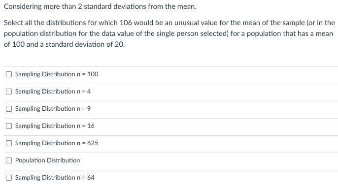 Considering more than 2 standard deviations from the mean.
Select all the distributions for which 106 would be an unusual value for the mean of the sample (or in the
population distribution for the data value of the single person selected) for a population that has a mean
of 100 and a standard deviation of 20.
Sampling Distribution n = 100
Sampling Distribution n = 4
Sampling Distribution n = 9
Sampling Distribution n = 16
Sampling Distribution n = 625
Population Distribution
Sampling Distribution n = 64