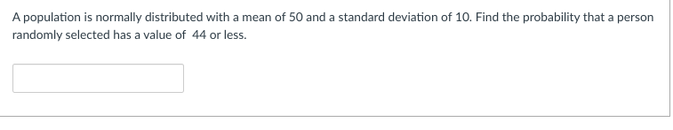 A population is normally distributed with a mean of 50 and a standard deviation of 10. Find the probability that a person
randomly selected has a value of 44 or less.