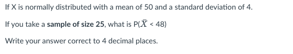 If X is normally distributed with a mean of 50 and a standard deviation of 4.
If you take a sample of size 25, what is P(X < 48)
Write your answer correct to 4 decimal places.