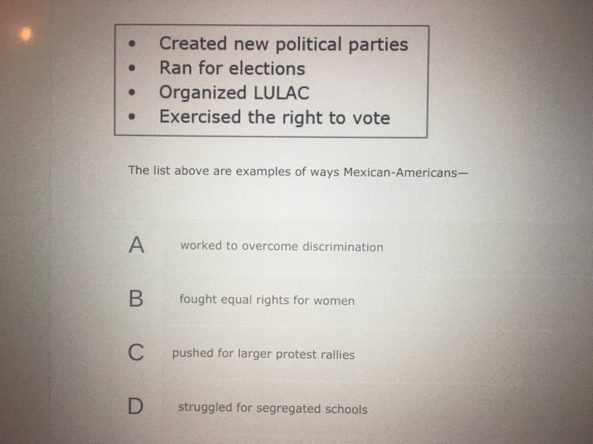 ### Contributions of Mexican-Americans to Civil Rights Efforts

#### Example Actions:
- **Created new political parties**
- **Ran for elections**
- **Organized LULAC (League of United Latin American Citizens)**
- **Exercised the right to vote**

The list above are examples of ways Mexican-Americans—

**A.** worked to overcome discrimination

**B.** fought for equal rights for women

**C.** pushed for larger protest rallies

**D.** struggled for segregated schools