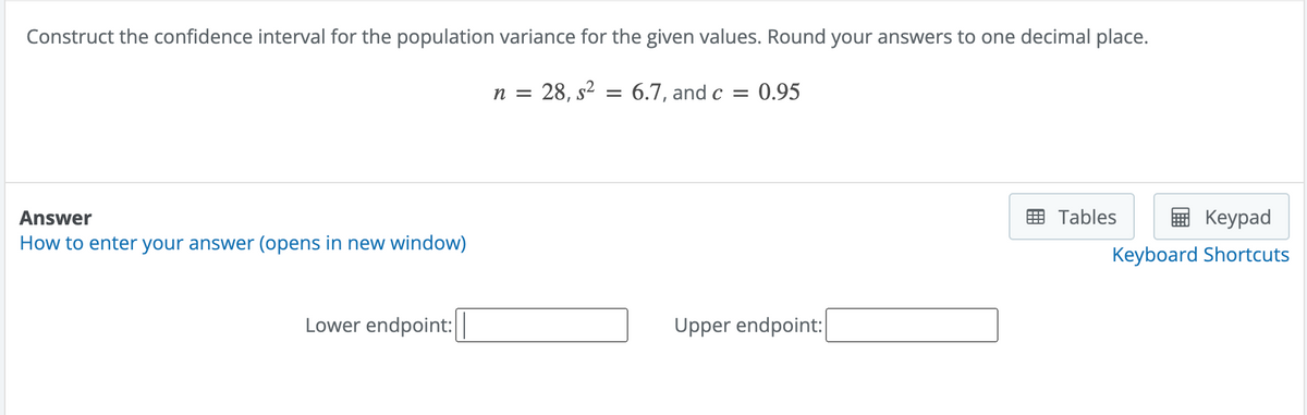 Construct the confidence interval for the population variance for the given values. Round your answers to one decimal place.
n = 28, s² = 6.7, and c = 0.95
Answer
How to enter your answer (opens in new window)
Lower endpoint:
Upper endpoint:
Tables
Keypad
Keyboard Shortcuts