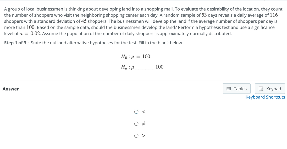 A group of local businessmen is thinking about developing land into a shopping mall. To evaluate the desirability of the location, they count
the number of shoppers who visit the neighboring shopping center each day. A random sample of 53 days reveals a daily average of 116
shoppers with a standard deviation of 45 shoppers. The businessmen will develop the land if the average number of shoppers per day is
more than 100. Based on the sample data, should the businessmen develop the land? Perform a hypothesis test and use a significance
level of a = 0.02. Assume the population of the number of daily shoppers is approximately normally distributed.
Step 1 of 3: State the null and alternative hypotheses for the test. Fill in the blank below.
Answer
Ho :μ = 100
Ha M
H
A
100
Keypad
Keyboard Shortcuts
Tables