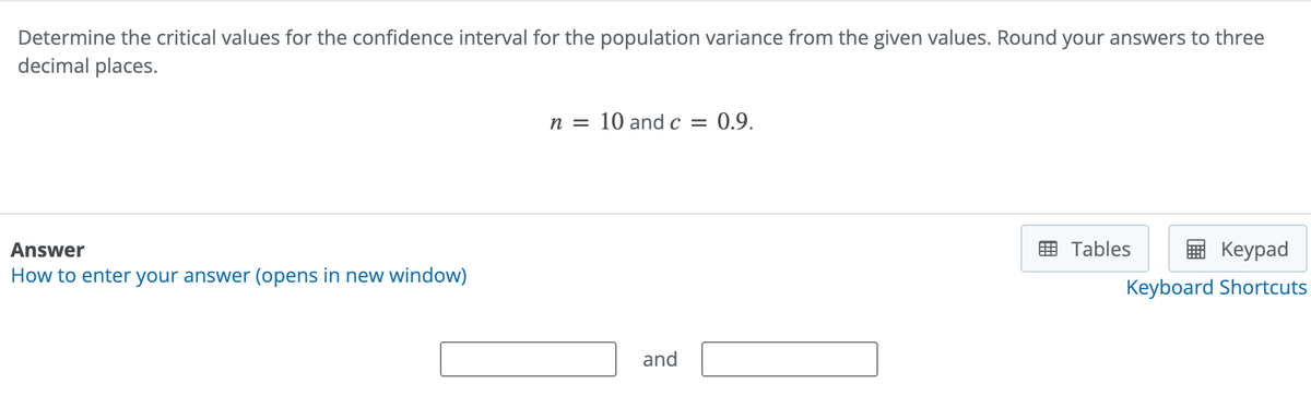 Determine the critical values for the confidence interval for the population variance from the given values. Round your answers to three
decimal places.
Answer
How to enter your answer (opens in new window)
n = 10 and c = 0.9.
and
Keypad
Keyboard Shortcuts
Tables