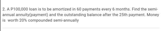 2. A P100,000 loan is to be amortized in 60 payments every 6 months. Find the semi-
annual annuity(payment) and the outstanding balance after the 25th payment. Money
is worth 20% compounded semi-annually