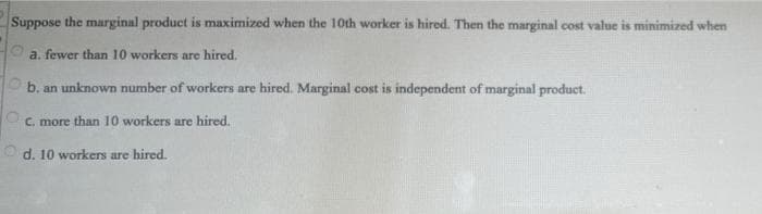 Suppose the marginal product is maximized when the 10th worker is hired. Then the marginal cost value is minimized when
a. fewer than 10 workers are hired.
b. an unknown number of workers are hired. Marginal cost is independent of marginal product.
C. more than 10 workers are hired.
Od. 10 workers are hired.