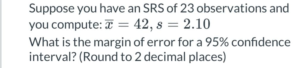 Suppose you have an SRS of 23 observations and
you compute: x = 42, s = 2.10
What is the margin of error for a 95% confidence
interval? (Round to 2 decimal places)