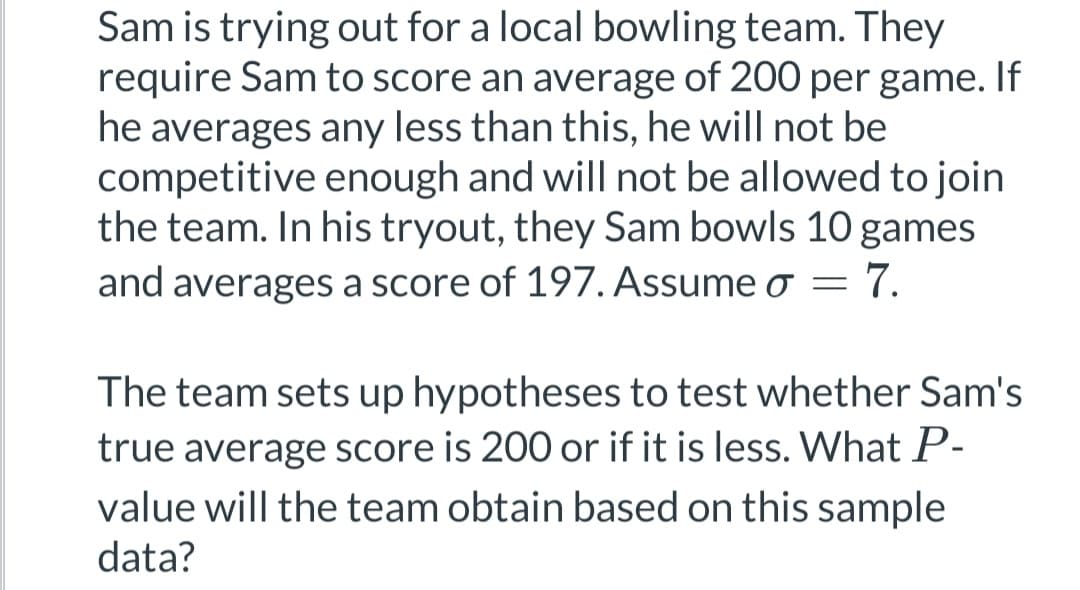 Sam is trying out for a local bowling team. They
require Sam to score an average of 200 per game. If
he averages any less than this, he will not be
competitive enough and will not be allowed to join
the team. In his tryout, they Sam bowls 10 games
and averages a score of 197. Assume o
=
7.
The team sets up hypotheses to test whether Sam's
true average score is 200 or if it is less. What P-
value will the team obtain based on this sample
data?