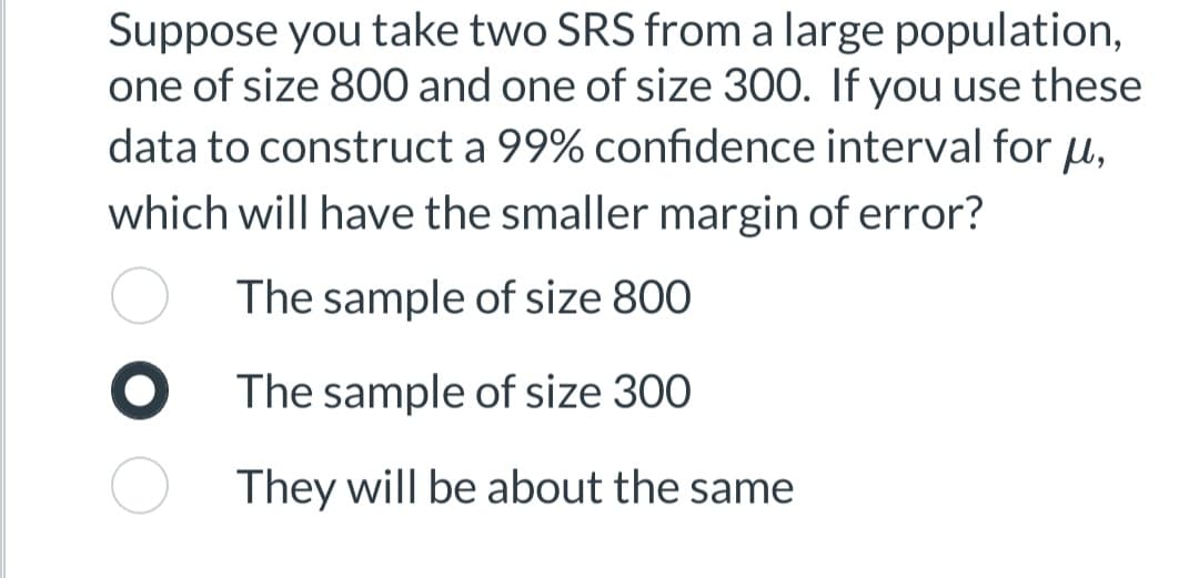 **Statistical Analysis: Understanding Margin of Error**

**Scenario:**

Suppose you take two Simple Random Samples (SRS) from a large population: one sample of size 800 and one sample of size 300. If you use these data to construct a 99% confidence interval for the population mean (μ), which sample will have the smaller margin of error?

**Choices:**

- ☐ The sample of size 800
- ☑ The sample of size 300
- ☐ They will be about the same

**Explanation:**

In general, for a given confidence level, the margin of error is inversely proportional to the square root of the sample size. Hence, a larger sample size results in a smaller margin of error. Therefore, the sample of size 800 will have a smaller margin of error compared to the sample of size 300.