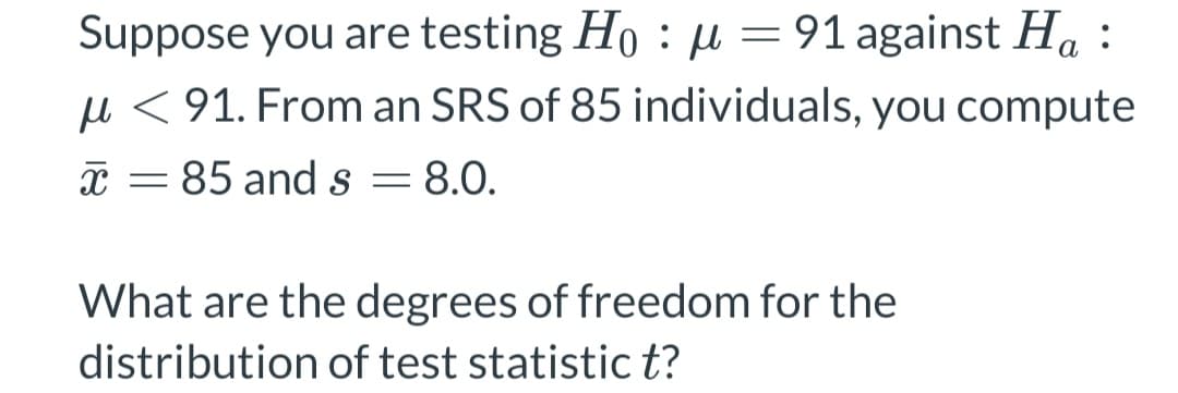 Suppose you are testing Ho : μ = 91 against Ha
μ< 91. From an SRS of 85 individuals, you compute
85 and s 8.0.
=
X -
What are the degrees of freedom for the
distribution of test statistic t?