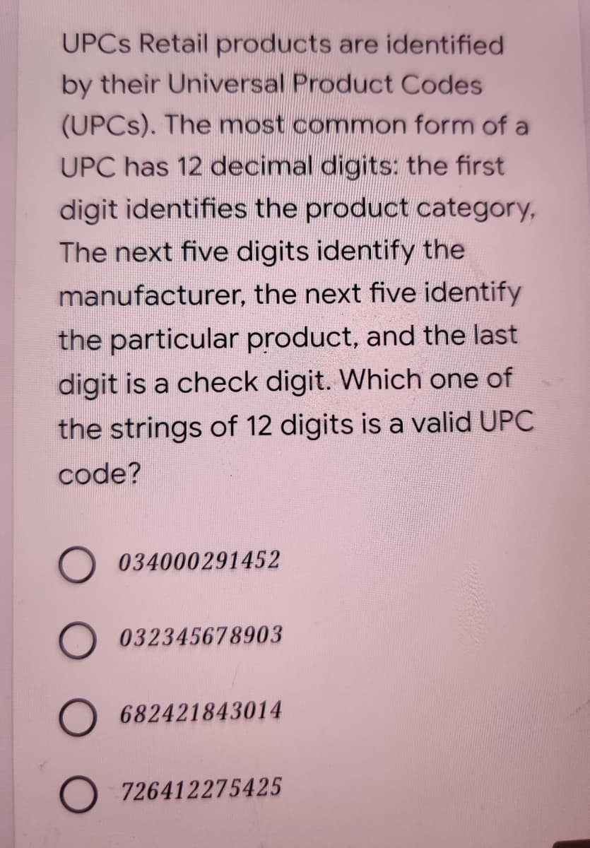 UPCS Retail products are identified
by their Universal Product Codes
(UPCS). The most common form of a
UPC has 12 decimal digits: the first
digit identifies the product category,
The next five digits identify the
manufacturer, the next five identify
the particular product, and the last
digit is a check digit. Which one of
the strings of 12 digits is a valid UPC
code?
034000291452
O 032345678903
O 682421843014
O 726412275425
