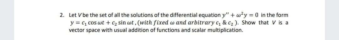 2. Let V be the set of all the solutions of the differential equation y" + w²y = 0 in the form
y = c, cos wt + c2 sin wt , (with fixed w and arbitrary c, & c2 ). Show that V is a
vector space with usual addition of functions and scalar multiplication.
