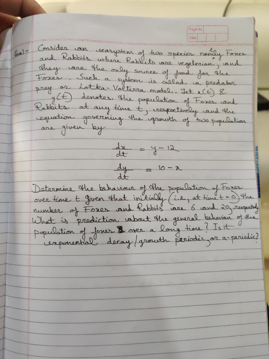 Paga No.
Date
Consider oun
ocasystem.
species namly Foner.
and
vegetenian
tewo
shay
Foxes
and Rabbits where Rabbits care
ane the only
Sorurce of Joznd for the
predatar
Such a
Lotka- Voěterra model Jet xlE)&
denotes the papulation of Foxess cand
any
system iscalled
pray
Rabbits at
equation governing the grooth of two populetian
given by
time
urespoctively and the
are
dt
y=12
dy
10 -2
Datermine the bahaviour.
over fime t given othat initialy (idz at timit =0 the
number of Fones and Rabbily
What is prodiction about Hhe general
population of foxes over a
usponential decay /growth periodicar a-parisdie).
the pepulation of Forer
are 6 cond
loing
time ? Is it

