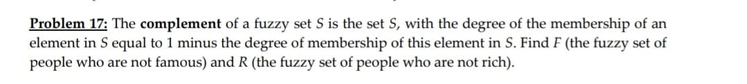 Problem 17: The complement of a fuzzy set S is the set S, with the degree of the membership of an
element in S equal to 1 minus the degree of membership of this element in S. Find F (the fuzzy set of
people who are not famous) and R (the fuzzy set of people who are not rich).
